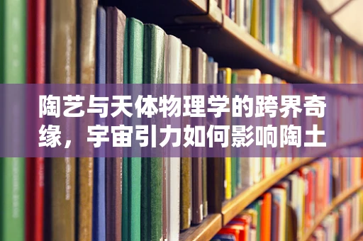 陶艺与天体物理学的跨界奇缘，宇宙引力如何影响陶土的成型？