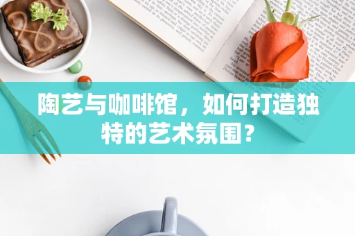 陶艺与咖啡馆，如何打造独特的艺术氛围？
