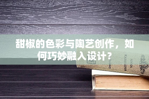 甜椒的色彩与陶艺创作，如何巧妙融入设计？