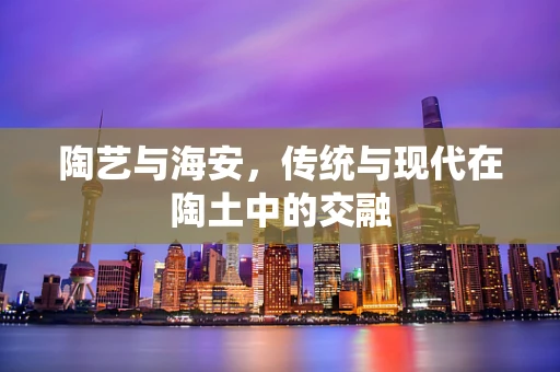 陶艺与海安，传统与现代在陶土中的交融