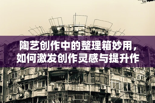 陶艺创作中的整理箱妙用，如何激发创作灵感与提升作品组织性？