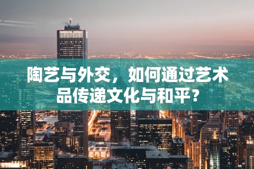 陶艺与外交，如何通过艺术品传递文化与和平？