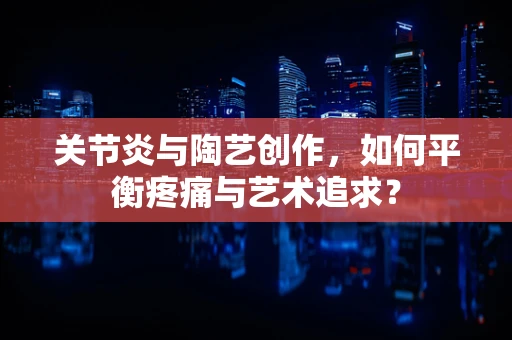 关节炎与陶艺创作，如何平衡疼痛与艺术追求？