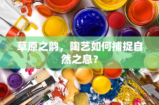 草原之韵，陶艺如何捕捉自然之息？