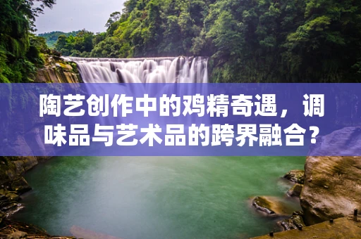 陶艺创作中的鸡精奇遇，调味品与艺术品的跨界融合？