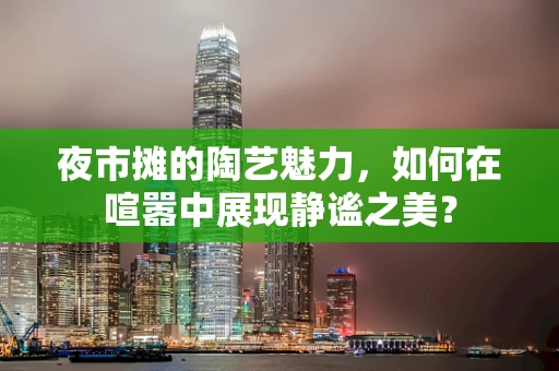 夜市摊的陶艺魅力，如何在喧嚣中展现静谧之美？