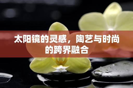 太阳镜的灵感，陶艺与时尚的跨界融合
