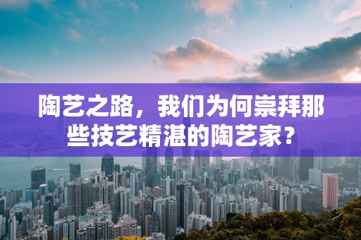 陶艺之路，我们为何崇拜那些技艺精湛的陶艺家？