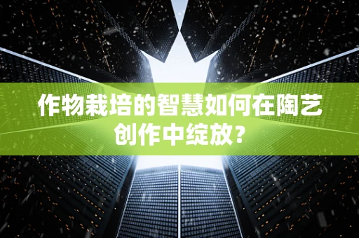作物栽培的智慧如何在陶艺创作中绽放？