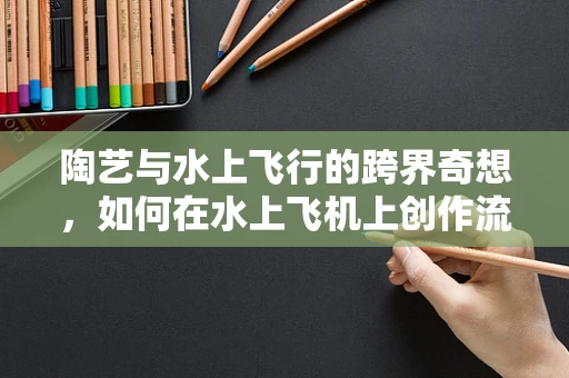 陶艺与水上飞行的跨界奇想，如何在水上飞机上创作流动的艺术？