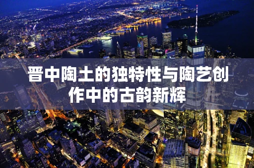 晋中陶土的独特性与陶艺创作中的古韵新辉