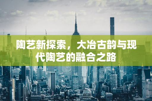 陶艺新探索，大冶古韵与现代陶艺的融合之路