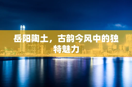 岳阳陶土，古韵今风中的独特魅力
