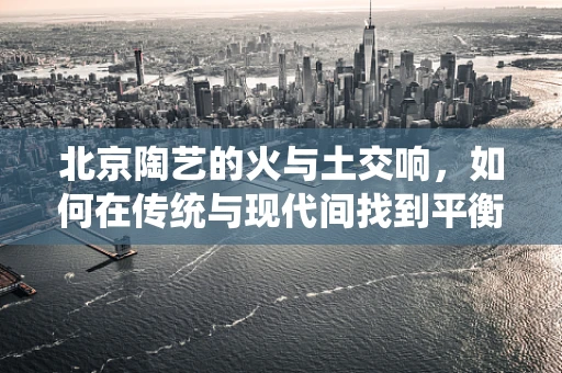 北京陶艺的火与土交响，如何在传统与现代间找到平衡？