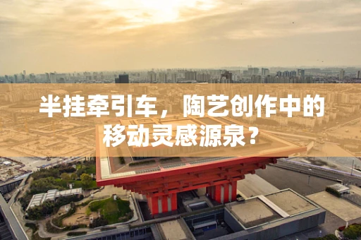 半挂牵引车，陶艺创作中的移动灵感源泉？