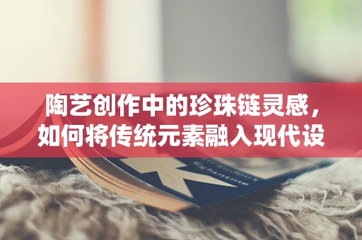 陶艺创作中的珍珠链灵感，如何将传统元素融入现代设计？
