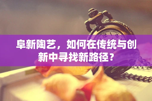 阜新陶艺，如何在传统与创新中寻找新路径？