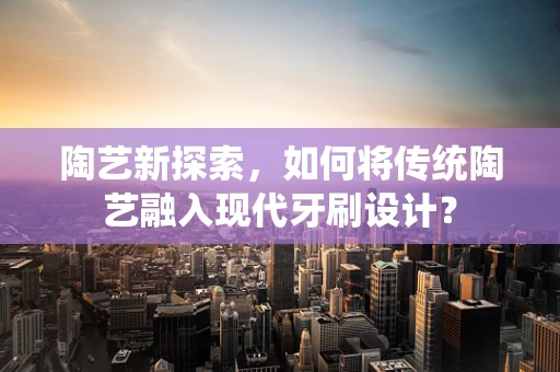 陶艺新探索，如何将传统陶艺融入现代牙刷设计？