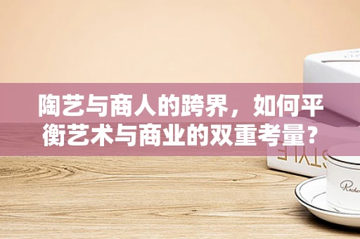 陶艺与商人的跨界，如何平衡艺术与商业的双重考量？