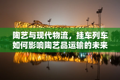 陶艺与现代物流，挂车列车如何影响陶艺品运输的未来？