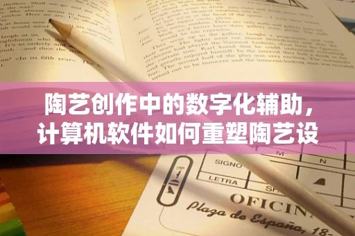 陶艺创作中的数字化辅助，计算机软件如何重塑陶艺设计流程？