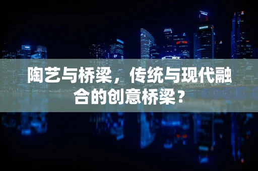 陶艺与桥梁，传统与现代融合的创意桥梁？