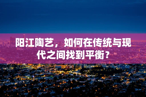 阳江陶艺，如何在传统与现代之间找到平衡？
