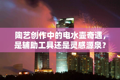 陶艺创作中的电水壶奇遇，是辅助工具还是灵感源泉？