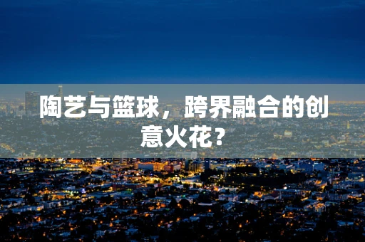 陶艺与篮球，跨界融合的创意火花？