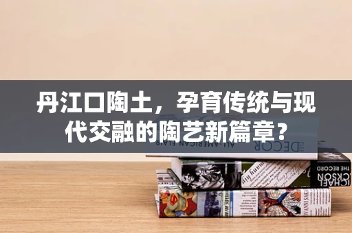 丹江口陶土，孕育传统与现代交融的陶艺新篇章？