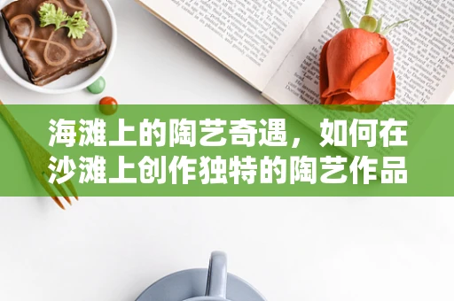 海滩上的陶艺奇遇，如何在沙滩上创作独特的陶艺作品？