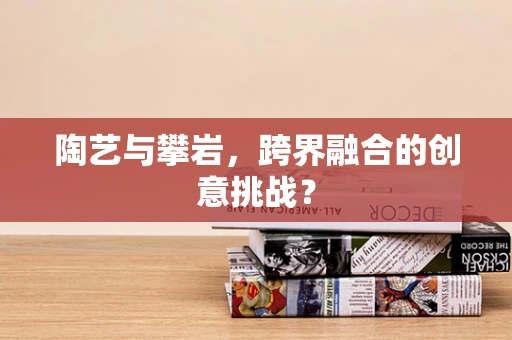 陶艺与攀岩，跨界融合的创意挑战？