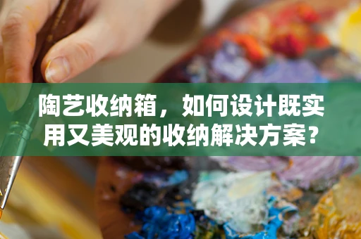 陶艺收纳箱，如何设计既实用又美观的收纳解决方案？