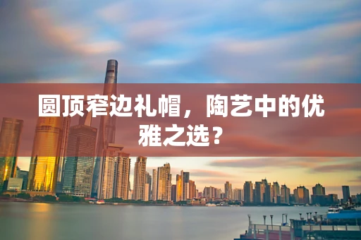 圆顶窄边礼帽，陶艺中的优雅之选？