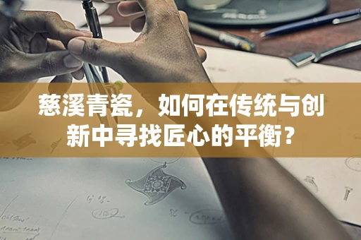 慈溪青瓷，如何在传统与创新中寻找匠心的平衡？