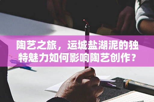 陶艺之旅，运城盐湖泥的独特魅力如何影响陶艺创作？