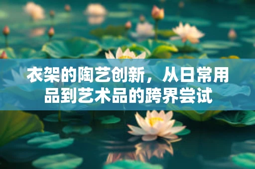 衣架的陶艺创新，从日常用品到艺术品的跨界尝试