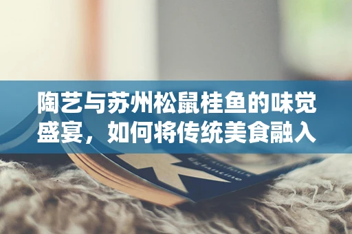 陶艺与苏州松鼠桂鱼的味觉盛宴，如何将传统美食融入现代陶艺创作？