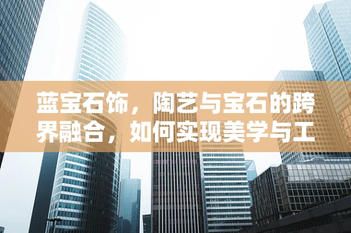 蓝宝石饰，陶艺与宝石的跨界融合，如何实现美学与工艺的双重提升？