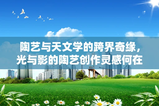 陶艺与天文学的跨界奇缘，光与影的陶艺创作灵感何在？