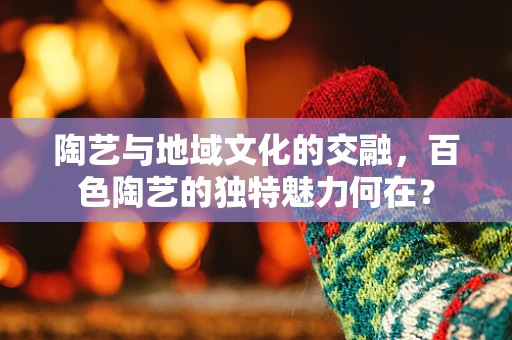 陶艺与地域文化的交融，百色陶艺的独特魅力何在？