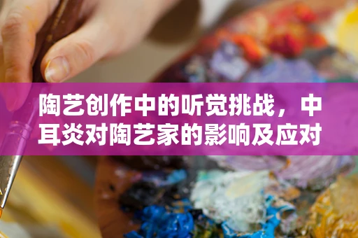 陶艺创作中的听觉挑战，中耳炎对陶艺家的影响及应对策略