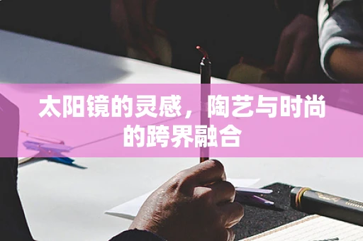 太阳镜的灵感，陶艺与时尚的跨界融合