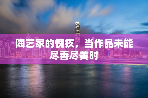 陶艺家的愧疚，当作品未能尽善尽美时