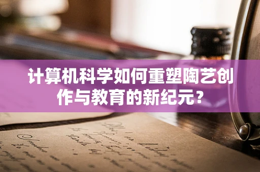 计算机科学如何重塑陶艺创作与教育的新纪元？