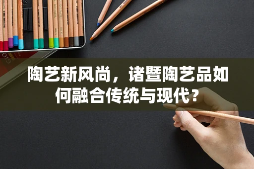 陶艺新风尚，诸暨陶艺品如何融合传统与现代？