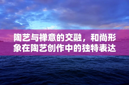 陶艺与禅意的交融，和尚形象在陶艺创作中的独特表达