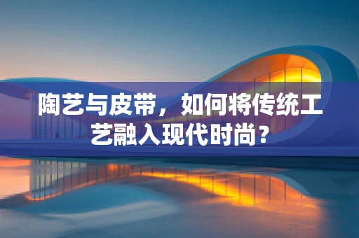 陶艺与皮带，如何将传统工艺融入现代时尚？