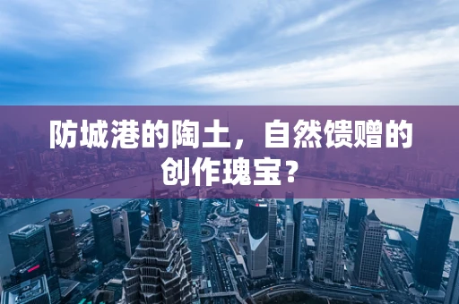 防城港的陶土，自然馈赠的创作瑰宝？