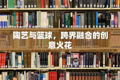 陶艺与篮球，跨界融合的创意火花